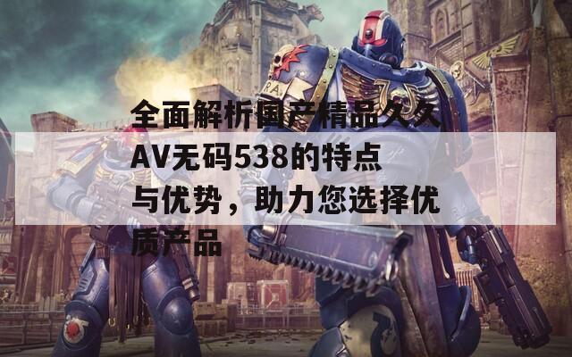 全面解析國產(chǎn)精品久久AV無碼538的特點與優(yōu)勢，助力您選擇優(yōu)質(zhì)產(chǎn)品