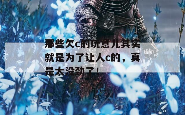 那些欠c的玩意兒其實就是為了讓人c的，真是太沒勁了！
