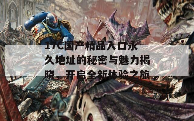 17C國(guó)產(chǎn)精品入口永久地址的秘密與魅力揭曉，開(kāi)啟全新體驗(yàn)之旅
