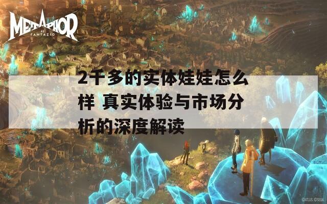 2千多的實(shí)體娃娃怎么樣 真實(shí)體驗(yàn)與市場分析的深度解讀