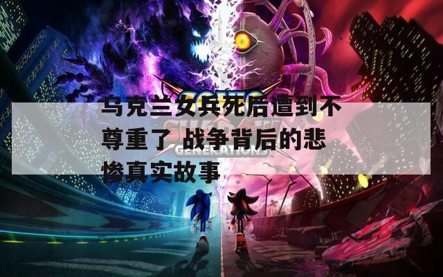 烏克蘭女兵死后遭到不尊重了 戰(zhàn)爭背后的悲慘真實故事
