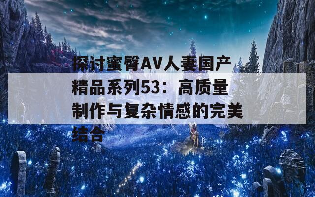探討蜜臀AV人妻國(guó)產(chǎn)精品系列53：高質(zhì)量制作與復(fù)雜情感的完美結(jié)合