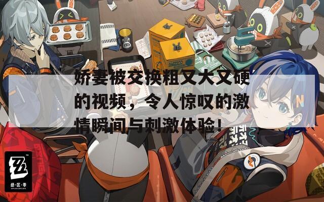 嬌妻被交換粗又大又硬的視頻，令人驚嘆的激情瞬間與刺激體驗(yàn)！