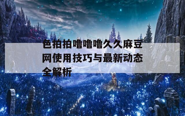色拍拍嚕嚕嚕久久麻豆網(wǎng)使用技巧與最新動態(tài)全解析
