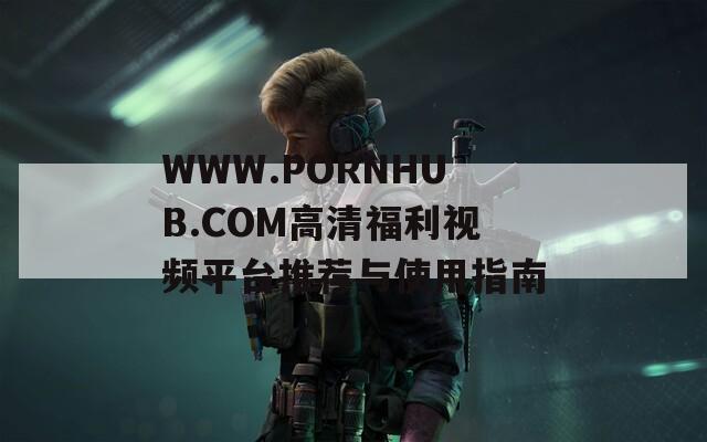 WWW.РОRNHUB.СОМ高清福利視頻平臺(tái)推薦與使用指南
