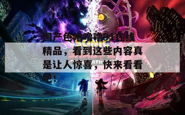 國產(chǎn)色嚕嚕嚕91在線精品，看到這些內(nèi)容真是讓人驚喜，快來看看吧！