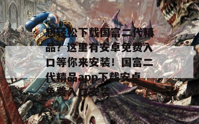 想輕松下載國富二代精品？這里有安卓免費(fèi)入口等你來安裝！國富二代精品app下載安卓免費(fèi)入口安裝