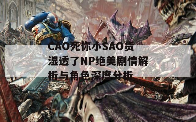 CAO死你小SAO貨濕透了NP絕美劇情解析與角色深度分析
