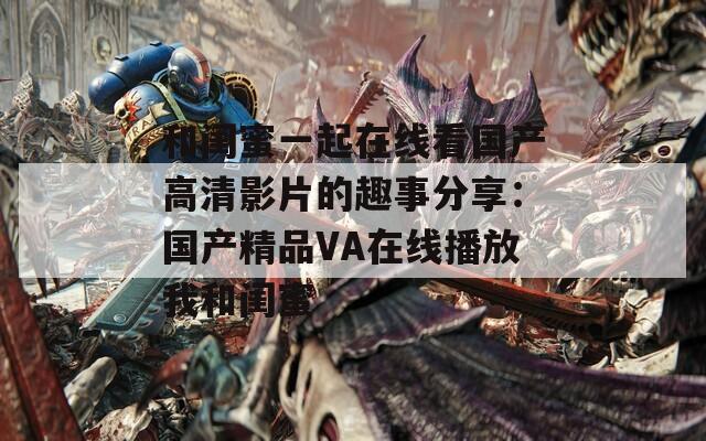 和閨蜜一起在線看國產(chǎn)高清影片的趣事分享：國產(chǎn)精品VA在線播放我和閨蜜