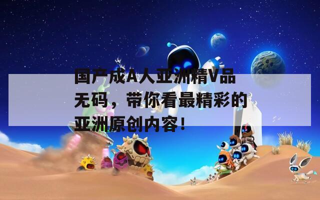 國產(chǎn)成A人亞洲精V品無碼，帶你看最精彩的亞洲原創(chuàng)內(nèi)容！