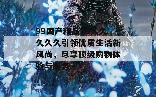 99國(guó)產(chǎn)精品99久久久久久引領(lǐng)優(yōu)質(zhì)生活新風(fēng)尚，盡享頂級(jí)購(gòu)物體驗(yàn)與服務(wù)