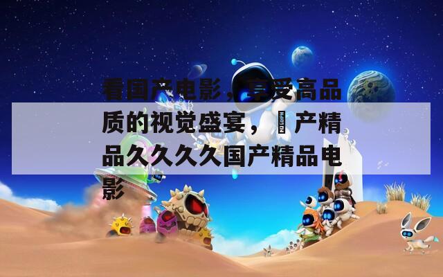 看國產電影，享受高品質的視覺盛宴，囯產精品久久久久國產精品電影