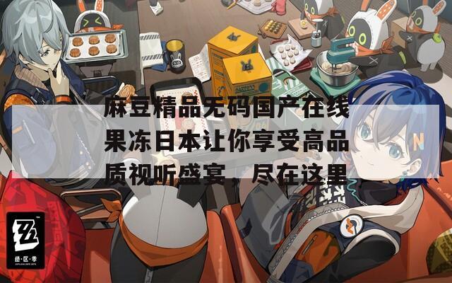 麻豆精品無碼國產(chǎn)在線果凍日本讓你享受高品質(zhì)視聽盛宴，盡在這里