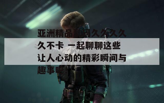 亞洲精品亂碼久久久久久不卡 一起聊聊這些讓人心動的精彩瞬間與趣事吧！