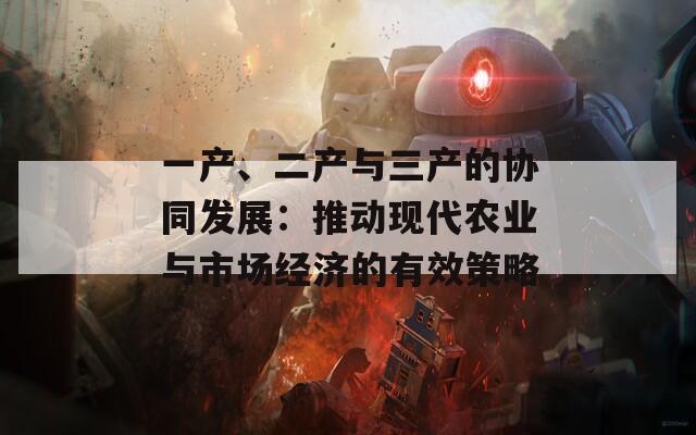 一產(chǎn)、二產(chǎn)與三產(chǎn)的協(xié)同發(fā)展：推動現(xiàn)代農(nóng)業(yè)與市場經(jīng)濟的有效策略