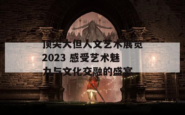 頂尖大但人文藝術(shù)展覽2023 感受藝術(shù)魅力與文化交融的盛宴