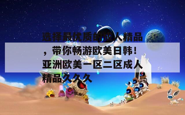 選擇最優(yōu)質的成人精品，帶你暢游歐美日韓！亞洲歐美一區(qū)二區(qū)成人精品久久久