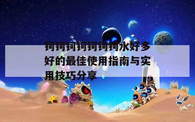 鈳鈳鈳鈳鈳鈳鈳水好多好的最佳使用指南與實用技巧分享