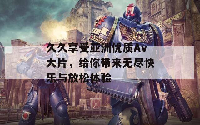 久久享受亞洲優(yōu)質(zhì)Av大片，給你帶來無盡快樂與放松體驗(yàn)