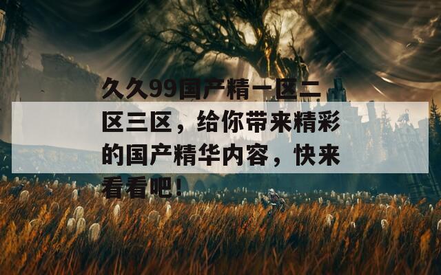 久久99國產(chǎn)精一區(qū)二區(qū)三區(qū)，給你帶來精彩的國產(chǎn)精華內(nèi)容，快來看看吧！