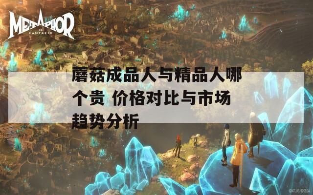 蘑菇成品人與精品人哪個貴 價格對比與市場趨勢分析