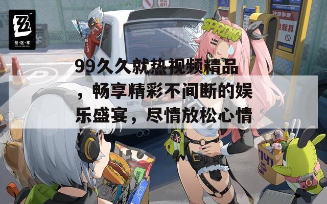 99久久就熱視頻精品，暢享精彩不間斷的娛樂盛宴，盡情放松心情！