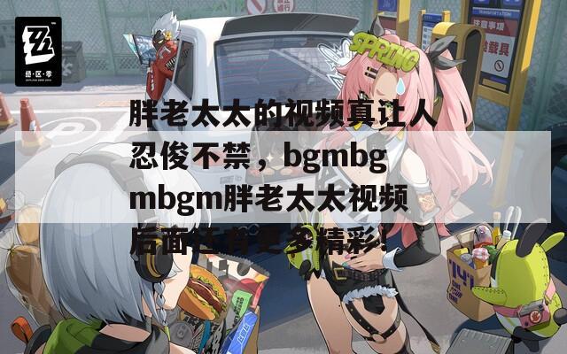 胖老太太的視頻真讓人忍俊不禁，bgmbgmbgm胖老太太視頻后面還有更多精彩！