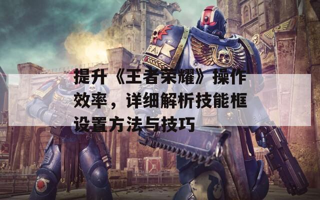 提升《王者榮耀》操作效率，詳細(xì)解析技能框設(shè)置方法與技巧