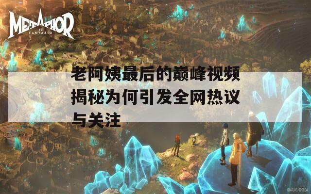 老阿姨最后的巔峰視頻揭秘為何引發(fā)全網(wǎng)熱議與關(guān)注