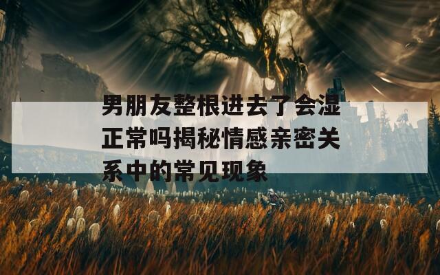 男朋友整根進去了會濕正常嗎揭秘情感親密關系中的常見現(xiàn)象