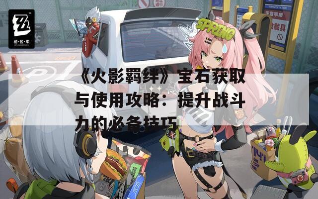 《火影羈絆》寶石獲取與使用攻略：提升戰(zhàn)斗力的必備技巧