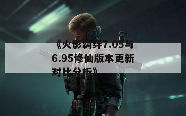 《火影羈絆7.05與6.95修仙版本更新對比分析》