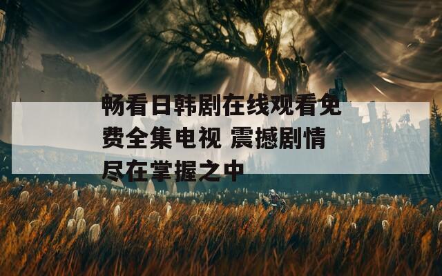 暢看日韓劇在線觀看免費全集電視 震撼劇情盡在掌握之中