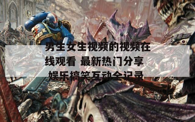 男生女生視頻的視頻在線觀看 最新熱門分享 娛樂搞笑互動全記錄