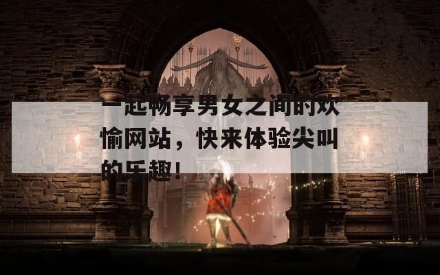 一起暢享男女之間的歡愉網(wǎng)站，快來體驗(yàn)尖叫的樂趣！