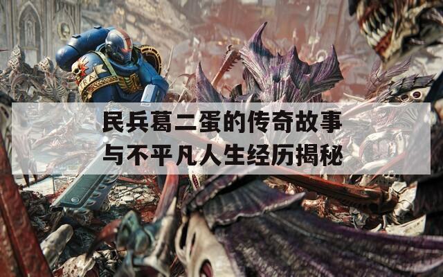 民兵葛二蛋的傳奇故事與不平凡人生經(jīng)歷揭秘
