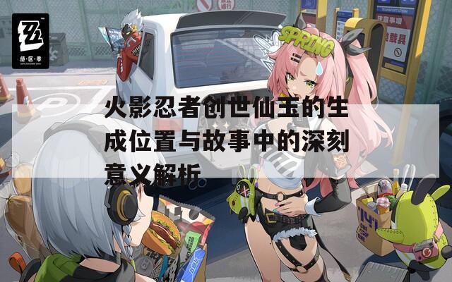 火影忍者創(chuàng)世仙玉的生成位置與故事中的深刻意義解析