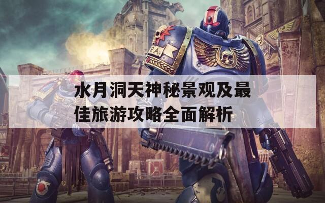 水月洞天神秘景觀及最佳旅游攻略全面解析
