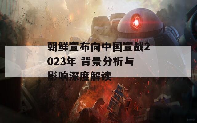 朝鮮宣布向中國(guó)宣戰(zhàn)2023年 背景分析與影響深度解讀