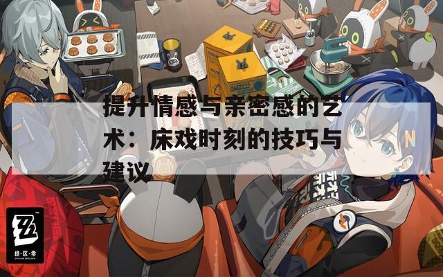 提升情感與親密感的藝術(shù)：床戲時刻的技巧與建議