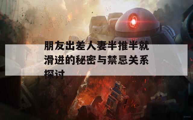 朋友出差人妻半推半就滑進(jìn)的秘密與禁忌關(guān)系探討