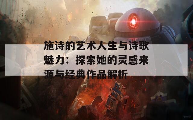 施詩的藝術(shù)人生與詩歌魅力：探索她的靈感來源與經(jīng)典作品解析