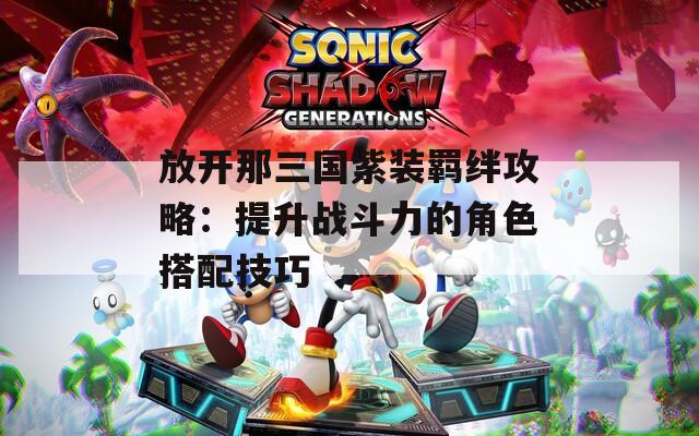 放開那三國紫裝羈絆攻略：提升戰(zhàn)斗力的角色搭配技巧