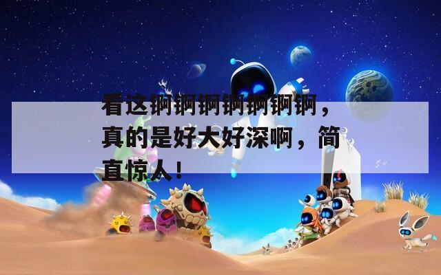 看這錒錒錒錒錒錒錒，真的是好大好深啊，簡直驚人！