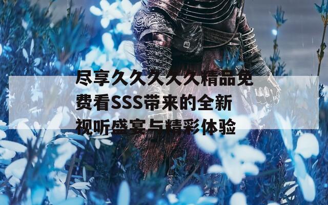 盡享久久久久久精品免費(fèi)看SSS帶來的全新視聽盛宴與精彩體驗(yàn)