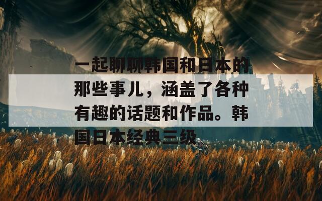 一起聊聊韓國和日本的那些事兒，涵蓋了各種有趣的話題和作品。韓國日本經(jīng)典三級