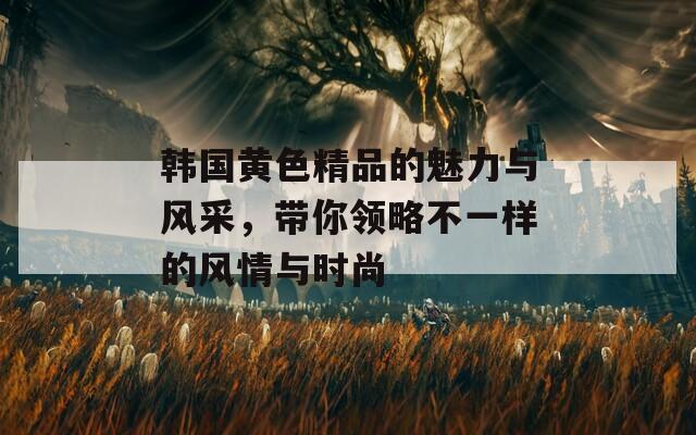 韓國(guó)黃色精品的魅力與風(fēng)采，帶你領(lǐng)略不一樣的風(fēng)情與時(shí)尚