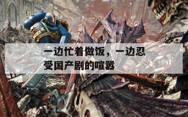 一邊忙著做飯，一邊忍受國產(chǎn)劇的喧囂