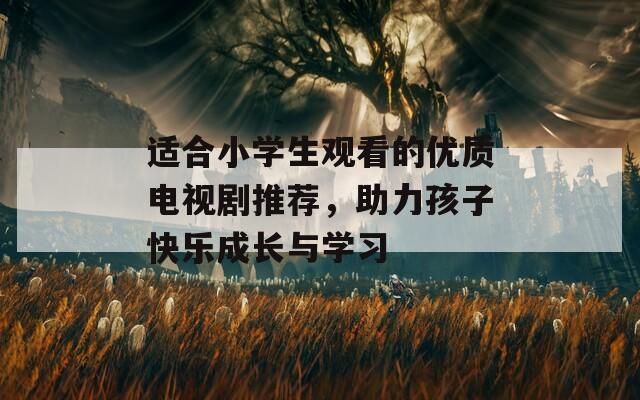 適合小學生觀看的優(yōu)質電視劇推薦，助力孩子快樂成長與學習