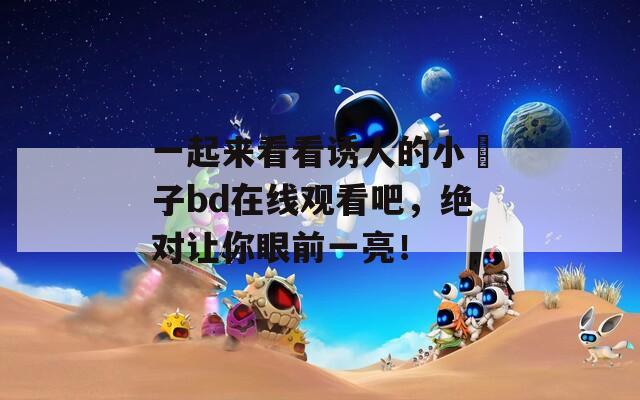 一起來看看誘人的小峓子bd在線觀看吧，絕對讓你眼前一亮！